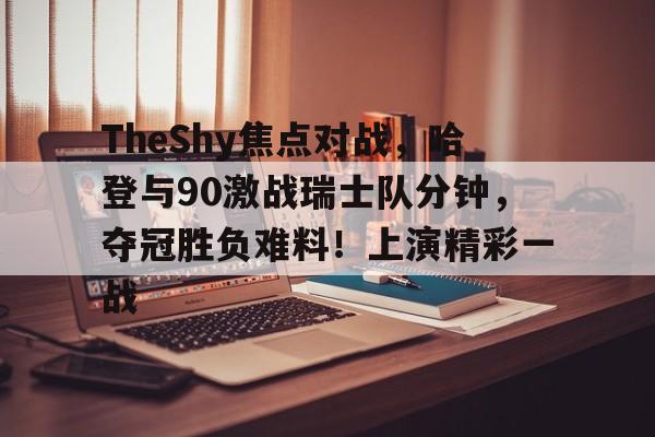 爱游戏-包含TheShy焦点对战，哈登与90激战瑞士队分钟，夺冠胜负难料！上演精彩一战的词条-爱游戏